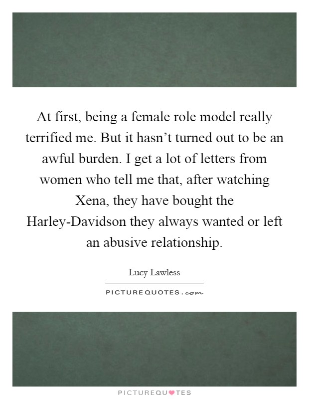 At first, being a female role model really terrified me. But it hasn't turned out to be an awful burden. I get a lot of letters from women who tell me that, after watching Xena, they have bought the Harley-Davidson they always wanted or left an abusive relationship Picture Quote #1