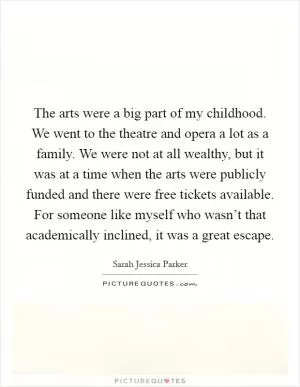 The arts were a big part of my childhood. We went to the theatre and opera a lot as a family. We were not at all wealthy, but it was at a time when the arts were publicly funded and there were free tickets available. For someone like myself who wasn’t that academically inclined, it was a great escape Picture Quote #1