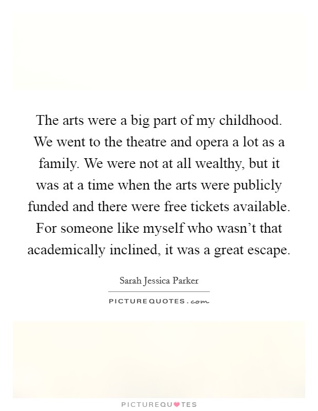 The arts were a big part of my childhood. We went to the theatre and opera a lot as a family. We were not at all wealthy, but it was at a time when the arts were publicly funded and there were free tickets available. For someone like myself who wasn't that academically inclined, it was a great escape Picture Quote #1