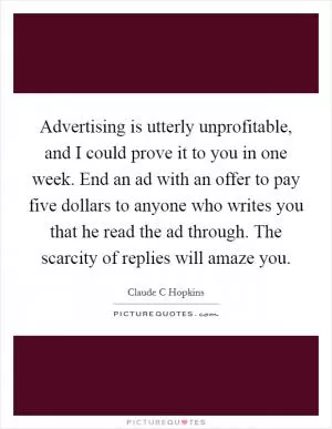 Advertising is utterly unprofitable, and I could prove it to you in one week. End an ad with an offer to pay five dollars to anyone who writes you that he read the ad through. The scarcity of replies will amaze you Picture Quote #1