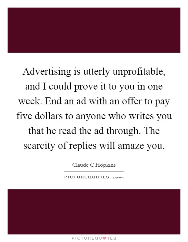 Advertising is utterly unprofitable, and I could prove it to you in one week. End an ad with an offer to pay five dollars to anyone who writes you that he read the ad through. The scarcity of replies will amaze you Picture Quote #1