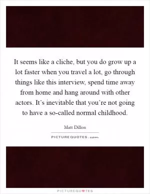 It seems like a cliche, but you do grow up a lot faster when you travel a lot, go through things like this interview, spend time away from home and hang around with other actors. It’s inevitable that you’re not going to have a so-called normal childhood Picture Quote #1