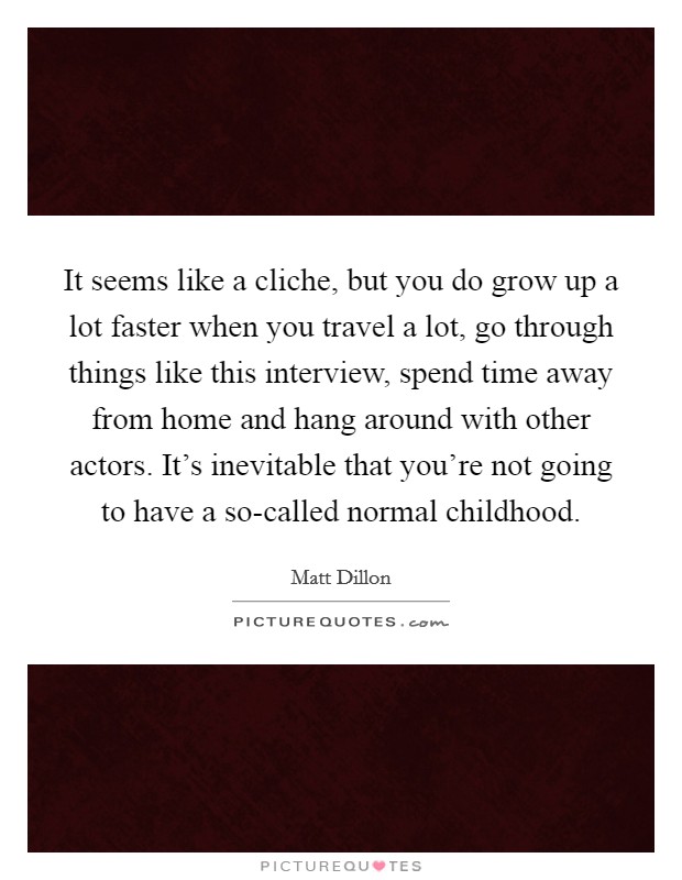 It seems like a cliche, but you do grow up a lot faster when you travel a lot, go through things like this interview, spend time away from home and hang around with other actors. It's inevitable that you're not going to have a so-called normal childhood Picture Quote #1