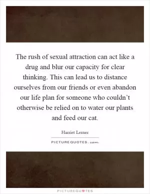 The rush of sexual attraction can act like a drug and blur our capacity for clear thinking. This can lead us to distance ourselves from our friends or even abandon our life plan for someone who couldn’t otherwise be relied on to water our plants and feed our cat Picture Quote #1