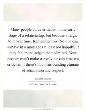 Many people value criticism in the early stage of a relationship, but become allergic to it over time. Remember this: No one can survive in a marriage (at least not happily) if they feel more judged than admired. Your partner won’t make use of your constructive criticism if there’s not a surrounding climate of admiration and respect Picture Quote #1