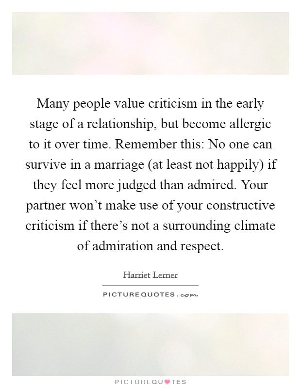 Many people value criticism in the early stage of a relationship, but become allergic to it over time. Remember this: No one can survive in a marriage (at least not happily) if they feel more judged than admired. Your partner won't make use of your constructive criticism if there's not a surrounding climate of admiration and respect Picture Quote #1