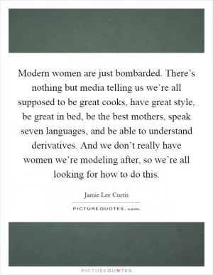 Modern women are just bombarded. There’s nothing but media telling us we’re all supposed to be great cooks, have great style, be great in bed, be the best mothers, speak seven languages, and be able to understand derivatives. And we don’t really have women we’re modeling after, so we’re all looking for how to do this Picture Quote #1