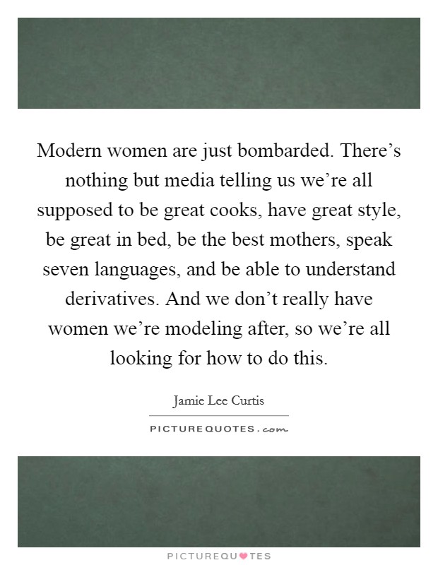 Modern women are just bombarded. There's nothing but media telling us we're all supposed to be great cooks, have great style, be great in bed, be the best mothers, speak seven languages, and be able to understand derivatives. And we don't really have women we're modeling after, so we're all looking for how to do this Picture Quote #1