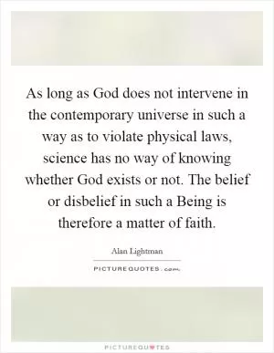 As long as God does not intervene in the contemporary universe in such a way as to violate physical laws, science has no way of knowing whether God exists or not. The belief or disbelief in such a Being is therefore a matter of faith Picture Quote #1