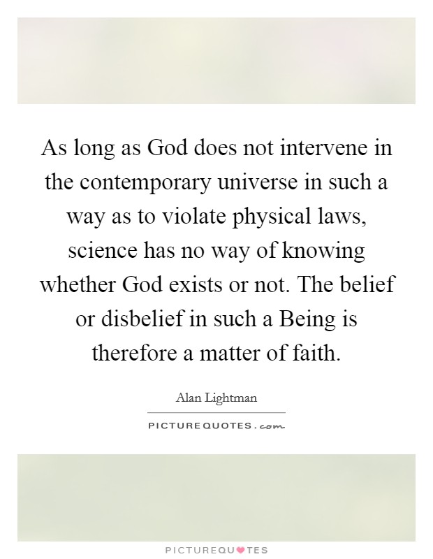 As long as God does not intervene in the contemporary universe in such a way as to violate physical laws, science has no way of knowing whether God exists or not. The belief or disbelief in such a Being is therefore a matter of faith Picture Quote #1