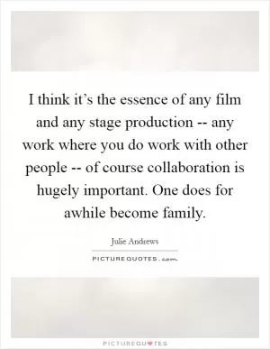 I think it’s the essence of any film and any stage production -- any work where you do work with other people -- of course collaboration is hugely important. One does for awhile become family Picture Quote #1