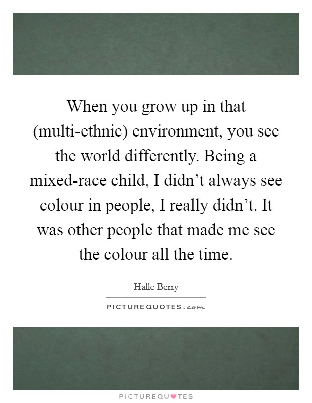 When you grow up in that (multi-ethnic) environment, you see the world differently. Being a mixed-race child, I didn't always see colour in people, I really didn't. It was other people that made me see the colour all the time Picture Quote #1