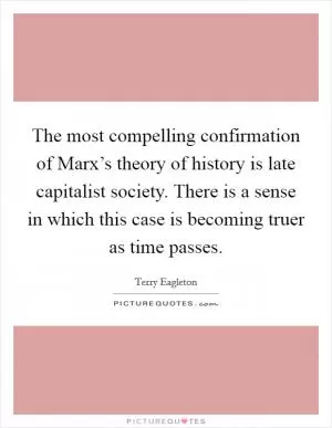 The most compelling confirmation of Marx’s theory of history is late capitalist society. There is a sense in which this case is becoming truer as time passes Picture Quote #1