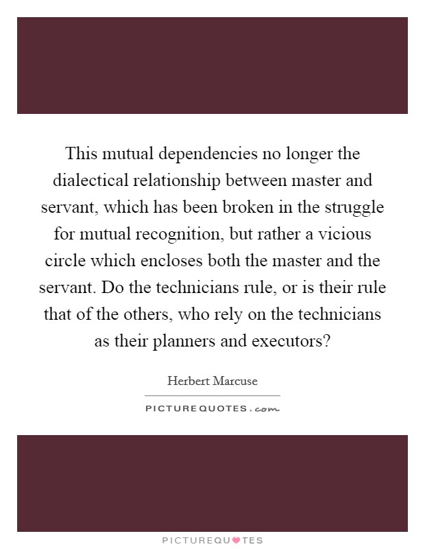 This mutual dependencies no longer the dialectical relationship between master and servant, which has been broken in the struggle for mutual recognition, but rather a vicious circle which encloses both the master and the servant. Do the technicians rule, or is their rule that of the others, who rely on the technicians as their planners and executors? Picture Quote #1