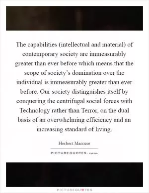The capabilities (intellectual and material) of contemporary society are immeasurably greater than ever before which means that the scope of society’s domination over the individual is immeasurably greater than ever before. Our society distinguishes itself by conquering the centrifugal social forces with Technology rather than Terror, on the dual basis of an overwhelming efficiency and an increasing standard of living Picture Quote #1