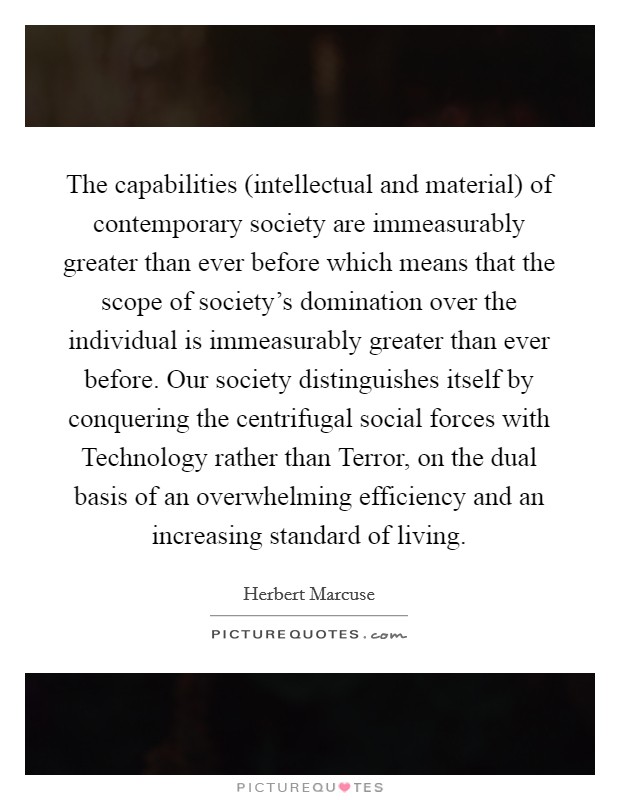 The capabilities (intellectual and material) of contemporary society are immeasurably greater than ever before which means that the scope of society's domination over the individual is immeasurably greater than ever before. Our society distinguishes itself by conquering the centrifugal social forces with Technology rather than Terror, on the dual basis of an overwhelming efficiency and an increasing standard of living Picture Quote #1