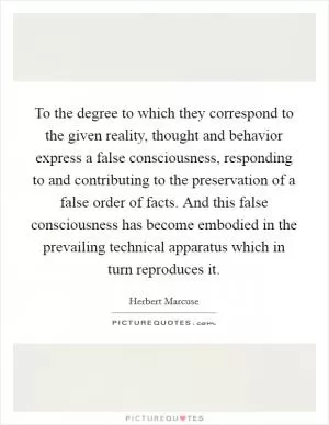 To the degree to which they correspond to the given reality, thought and behavior express a false consciousness, responding to and contributing to the preservation of a false order of facts. And this false consciousness has become embodied in the prevailing technical apparatus which in turn reproduces it Picture Quote #1