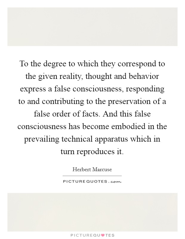 To the degree to which they correspond to the given reality, thought and behavior express a false consciousness, responding to and contributing to the preservation of a false order of facts. And this false consciousness has become embodied in the prevailing technical apparatus which in turn reproduces it Picture Quote #1