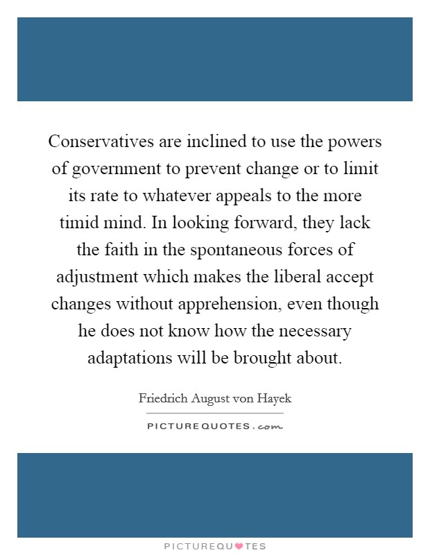 Conservatives are inclined to use the powers of government to prevent change or to limit its rate to whatever appeals to the more timid mind. In looking forward, they lack the faith in the spontaneous forces of adjustment which makes the liberal accept changes without apprehension, even though he does not know how the necessary adaptations will be brought about Picture Quote #1