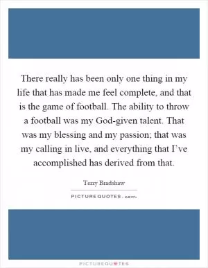 There really has been only one thing in my life that has made me feel complete, and that is the game of football. The ability to throw a football was my God-given talent. That was my blessing and my passion; that was my calling in live, and everything that I’ve accomplished has derived from that Picture Quote #1