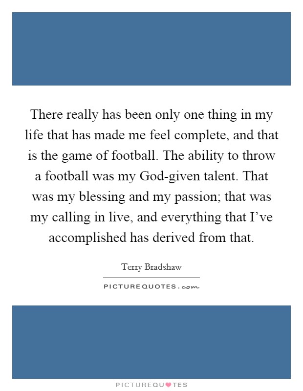 There really has been only one thing in my life that has made me feel complete, and that is the game of football. The ability to throw a football was my God-given talent. That was my blessing and my passion; that was my calling in live, and everything that I've accomplished has derived from that Picture Quote #1