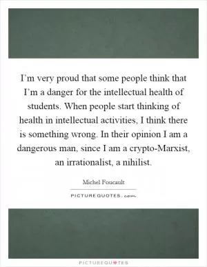 I’m very proud that some people think that I’m a danger for the intellectual health of students. When people start thinking of health in intellectual activities, I think there is something wrong. In their opinion I am a dangerous man, since I am a crypto-Marxist, an irrationalist, a nihilist Picture Quote #1