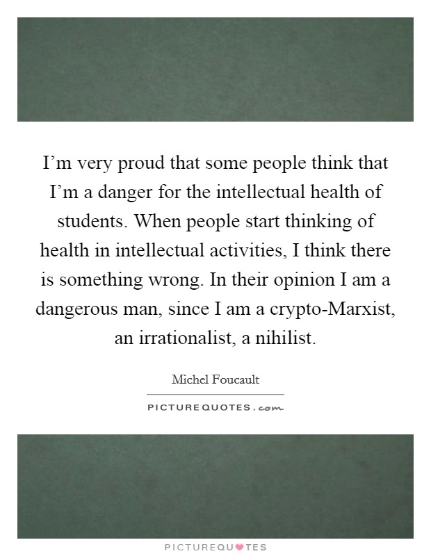 I'm very proud that some people think that I'm a danger for the intellectual health of students. When people start thinking of health in intellectual activities, I think there is something wrong. In their opinion I am a dangerous man, since I am a crypto-Marxist, an irrationalist, a nihilist Picture Quote #1