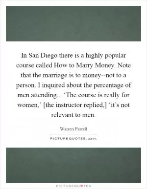 In San Diego there is a highly popular course called How to Marry Money. Note that the marriage is to money--not to a person. I inquired about the percentage of men attending... ‘The course is really for women,’ [the instructor replied,] ‘it’s not relevant to men Picture Quote #1