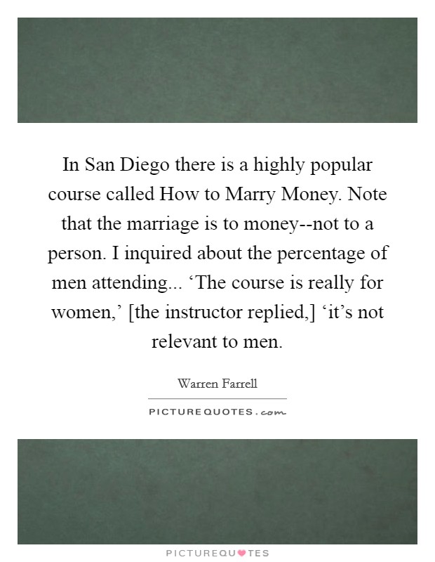 In San Diego there is a highly popular course called How to Marry Money. Note that the marriage is to money--not to a person. I inquired about the percentage of men attending... ‘The course is really for women,' [the instructor replied,] ‘it's not relevant to men Picture Quote #1