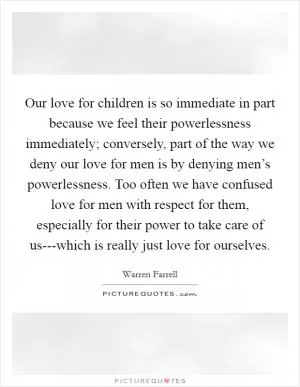 Our love for children is so immediate in part because we feel their powerlessness immediately; conversely, part of the way we deny our love for men is by denying men’s powerlessness. Too often we have confused love for men with respect for them, especially for their power to take care of us---which is really just love for ourselves Picture Quote #1