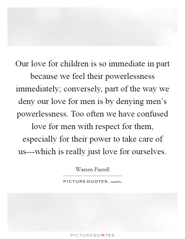 Our love for children is so immediate in part because we feel their powerlessness immediately; conversely, part of the way we deny our love for men is by denying men's powerlessness. Too often we have confused love for men with respect for them, especially for their power to take care of us---which is really just love for ourselves Picture Quote #1