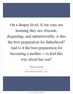 On a deeper level, if our sons are learning they are obscene, disgusting, and untrustworthy, is this the best preparation for fatherhood? And is it the best preparation for becoming a mother -- to feel this way about her son? Picture Quote #1
