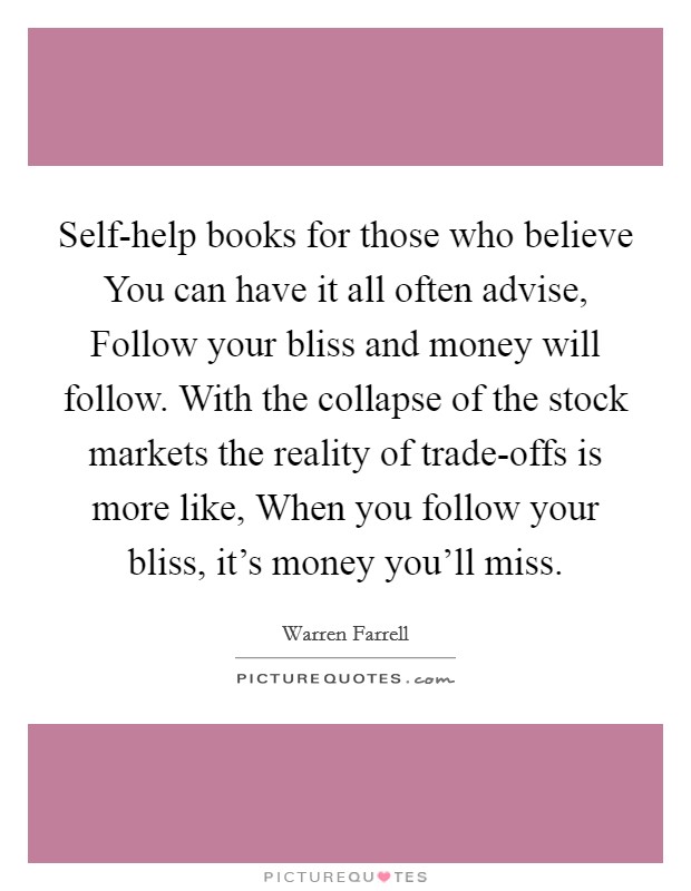 Self-help books for those who believe You can have it all often advise, Follow your bliss and money will follow. With the collapse of the stock markets the reality of trade-offs is more like, When you follow your bliss, it's money you'll miss Picture Quote #1