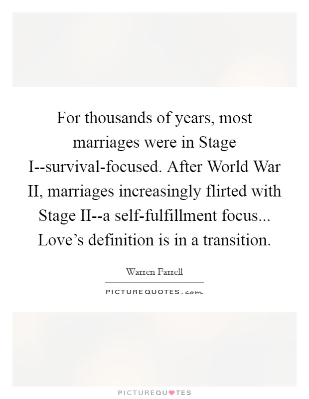 For thousands of years, most marriages were in Stage I--survival-focused. After World War II, marriages increasingly flirted with Stage II--a self-fulfillment focus... Love's definition is in a transition Picture Quote #1