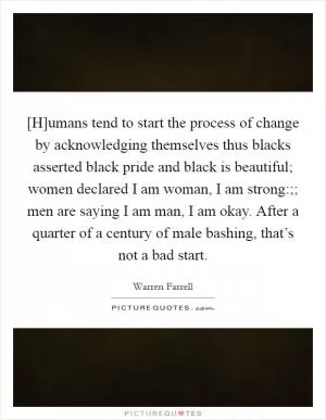[H]umans tend to start the process of change by acknowledging themselves thus blacks asserted black pride and black is beautiful; women declared I am woman, I am strong:;; men are saying I am man, I am okay. After a quarter of a century of male bashing, that’s not a bad start Picture Quote #1