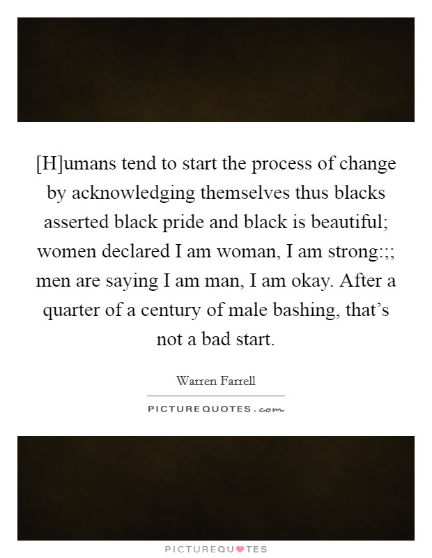 [H]umans tend to start the process of change by acknowledging themselves thus blacks asserted black pride and black is beautiful; women declared I am woman, I am strong:;; men are saying I am man, I am okay. After a quarter of a century of male bashing, that's not a bad start Picture Quote #1