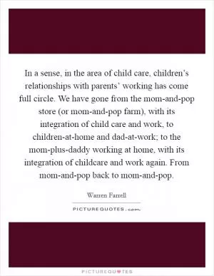 In a sense, in the area of child care, children’s relationships with parents’ working has come full circle. We have gone from the mom-and-pop store (or mom-and-pop farm), with its integration of child care and work, to children-at-home and dad-at-work; to the mom-plus-daddy working at home, with its integration of childcare and work again. From mom-and-pop back to mom-and-pop Picture Quote #1