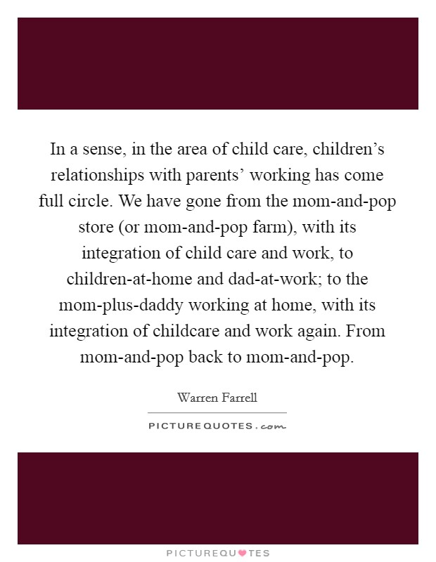 In a sense, in the area of child care, children's relationships with parents' working has come full circle. We have gone from the mom-and-pop store (or mom-and-pop farm), with its integration of child care and work, to children-at-home and dad-at-work; to the mom-plus-daddy working at home, with its integration of childcare and work again. From mom-and-pop back to mom-and-pop Picture Quote #1