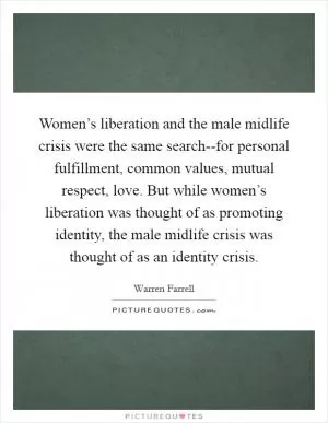 Women’s liberation and the male midlife crisis were the same search--for personal fulfillment, common values, mutual respect, love. But while women’s liberation was thought of as promoting identity, the male midlife crisis was thought of as an identity crisis Picture Quote #1