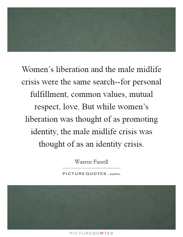 Women's liberation and the male midlife crisis were the same search--for personal fulfillment, common values, mutual respect, love. But while women's liberation was thought of as promoting identity, the male midlife crisis was thought of as an identity crisis Picture Quote #1