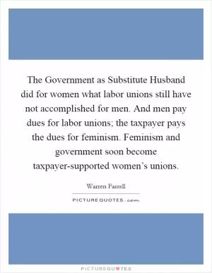The Government as Substitute Husband did for women what labor unions still have not accomplished for men. And men pay dues for labor unions; the taxpayer pays the dues for feminism. Feminism and government soon become taxpayer-supported women’s unions Picture Quote #1