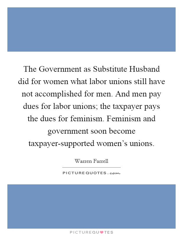The Government as Substitute Husband did for women what labor unions still have not accomplished for men. And men pay dues for labor unions; the taxpayer pays the dues for feminism. Feminism and government soon become taxpayer-supported women's unions Picture Quote #1