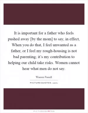 It is important for a father who feels pushed away [by the mom] to say, in effect, When you do that, I feel unwanted as a father, or I feel my rough-housing is not bad parenting; it’s my contribution to helping our child take risks. Women cannot hear what men do not say Picture Quote #1