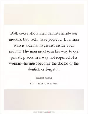Both sexes allow men dentists inside our mouths, but, well, have you ever let a man who is a dental hygienist inside your mouth? The man must earn his way to our private places in a way not required of a woman--he must become the doctor or the dentist, or forget it Picture Quote #1