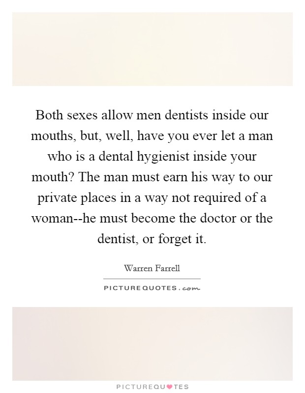 Both sexes allow men dentists inside our mouths, but, well, have you ever let a man who is a dental hygienist inside your mouth? The man must earn his way to our private places in a way not required of a woman--he must become the doctor or the dentist, or forget it Picture Quote #1