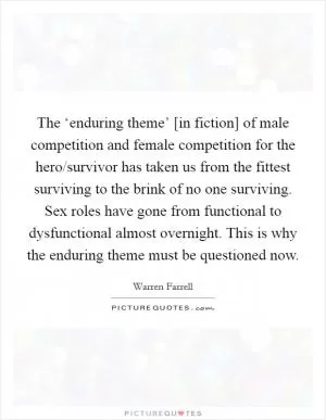 The ‘enduring theme’ [in fiction] of male competition and female competition for the hero/survivor has taken us from the fittest surviving to the brink of no one surviving. Sex roles have gone from functional to dysfunctional almost overnight. This is why the enduring theme must be questioned now Picture Quote #1