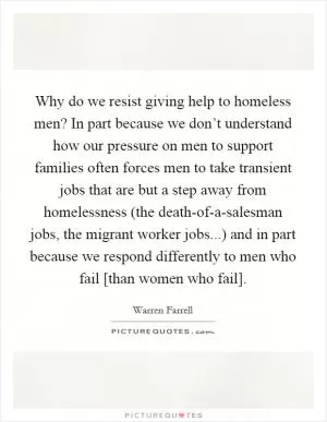 Why do we resist giving help to homeless men? In part because we don’t understand how our pressure on men to support families often forces men to take transient jobs that are but a step away from homelessness (the death-of-a-salesman jobs, the migrant worker jobs...) and in part because we respond differently to men who fail [than women who fail] Picture Quote #1