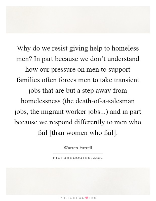 Why do we resist giving help to homeless men? In part because we don't understand how our pressure on men to support families often forces men to take transient jobs that are but a step away from homelessness (the death-of-a-salesman jobs, the migrant worker jobs...) and in part because we respond differently to men who fail [than women who fail] Picture Quote #1