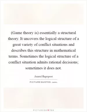 (Game theory is) essentially a structural theory. It uncovers the logical structure of a great variety of conflict situations and describes this structure in mathematical terms. Sometimes the logical structure of a conflict situation admits rational decisions; sometimes it does not Picture Quote #1