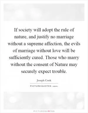 If society will adopt the rule of nature, and justify no marriage without a supreme affection, the evils of marriage without love will be sufficiently cured. Those who marry without the consent of Nature may securely expect trouble Picture Quote #1